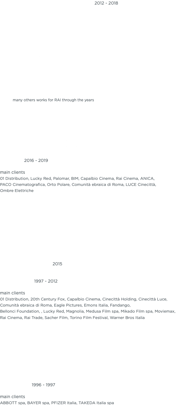 RAI - RADIOTELEVISIONE ITALIANA S.P.A. 2012 - 2018 2018 OPENING and VFX for Libri come…, RaiCultura program OPENING for Concerto di Capodanno, RaiUno program OPENING and VFX for Roma Storia dell’Arte, RaiCultura program VFX for Codice, RaiUno program OPENING and VFX for Top Music, RaiGulp program 2017 VFX for Gulp Mistery, RaiGulp program OPENING and VFX for VeneziaDaily, RaiMovie program OPENING and VFX for MovieMag, RaiMovie program 2016 OPENING and VFX for Cronache dal medioevo, RaiStoria program VFX for Telethon, RaiUno program 2014 VFX for 2Next, RaiDue program VFX for Petrolio, RaiUno program 2013 VFX for 2Next, RaiDue program VFX for Stelle Nere, RaiTre program 2012 OPENING and VFX for Drugstore, RaiMovie program many others works for RAI through the years EX MACHINA 2017 Visual effects for Alwani, Abu-Dhabi TV program AMERICAN INSTITUTE FOR ROMAN CULTURE the institute works to preserve and protect rome’s extraordinary and unique cultural legacy 2015 3D Modeling, animation and rendering about Ancient Rome’s city map 2014 3D Modeling, animation and rendering about Teatrum Marcelli GOODLAB 2016 - 2019 graphic design studio specializing in cinematographic communication main clients 01 Distribution, Lucky Red, Palomar, BIM, Capalbio Cinema, Rai Cinema, ANICA, PACO Cinematografica, Orto Polare, Comunità ebraica di Roma, LUCE Cinecittà, Ombre Elettriche 2019 NOTORIOUS KEYNOTE SORRENTO 2019 Notorious Distribution, Keynote LIVE WEDDING REPEAT Notorious Distribution, Movie Tiles QUALCOSA DI MERAVIGLIOSO (FAHIM) BIM Distribution, DOOH L’UFFICIALE E LA SPIA (J’ACCUSE) 01 Dsitribution, DOOH UN GIORNO DI PIOGGIA A NEW YORK (A RAINY DAY IN NEW YORK) Lucky Red movie Distribution, DOOH LE VERITÀ (LA VÉRITÉ) BIM Distribution, DOOH STANLIO & OLLIO (STAN & OLLIE) Lucky Red Distribution, DOOH 2017 Movie titles for Karenina & I, Orto Polare Distribution 2016 Opening videos for Capalbio Cinema Short Fest BRIVIDO & SGANASCIA 2015 graphic design studio specializing in cinematographic communication INTERNOZERO 1997 - 2012 graphic design studio specializing in cinematographic communication main clients 01 Distribution, 20th Century Fox, Capalbio Cinema, Cinecittà Holding, Cinecittà Luce, Comunità ebraica di Roma, Eagle Pictures, Emons Italia, Fandango, Bellonci Foundation, , Lucky Red, Magnolia, Medusa Film spa, Mikado Film spa, Moviemax, Rai Cinema, Rai Trade, Sacher Film, Torino Film Festival, Warner Bros Italia 2012 VFX for Pechino Express, RaiDue program 2011 TV OPENING for Il segreto dell’acqua, RaiUno program VFX for the movie Il Mundial dimenticato 2009 Movie title for La prima linea, Lucky Red Distribution Internozero Showreel 2006 Opening video and promo for Akùo, Videoclip Festival Opening video for Anima Festival 2005 TV OPENING for Armi & Bagagli, Canale 5 program 2001 Movie title for PAZ!, MIKADO Distribution MICSPHARMA 1996 - 1997 graphic design studio specializing in pharmaceutical companies main clients ABBOTT spa, BAYER spa, PFIZER Italia, TAKEDA Italia spa